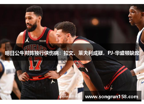 明日公牛对阵独行侠伤病：拉文、莱夫利成疑，PJ-华盛顿缺席